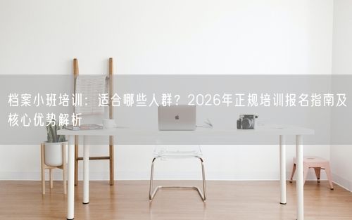 档案小班培训：适合哪些人群？2026年正规培训报名指南及核心优势解析