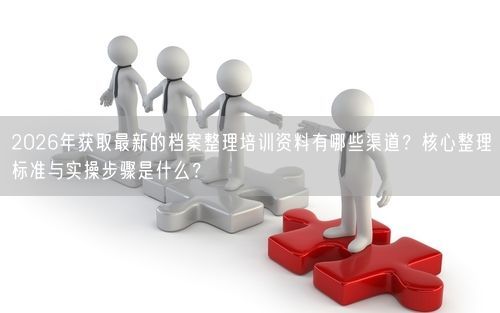 2026年获取最新的档案整理培训资料有哪些渠道？核心整理标准与实操步骤是什么？