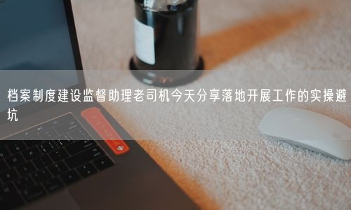 档案制度建设监督助理老司机今天分享落地开展工作的实操避坑