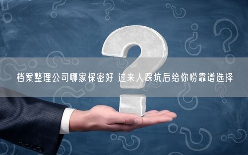档案整理公司哪家保密好 过来人踩坑后给你唠靠谱选择