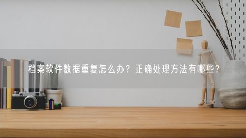档案软件数据重复怎么办？正确处理方法有哪些？