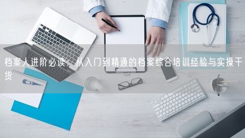 档案人进阶必读：从入门到精通的档案综合培训经验与实操干货