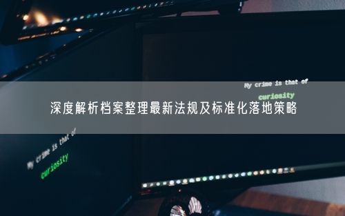 深度解析档案整理最新法规及标准化落地策略