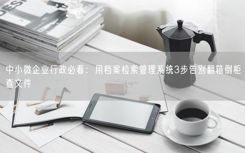 中小微企业行政必看：用档案检索管理系统3步告别翻箱倒柜查文件