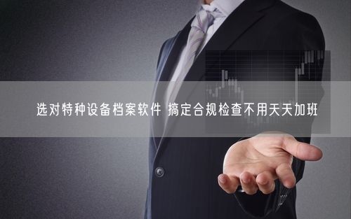 选对特种设备档案软件 搞定合规检查不用天天加班