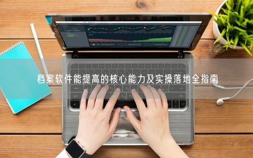档案软件能提高的核心能力及实操落地全指南