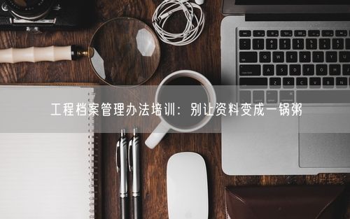 工程档案管理办法培训：别让资料变成一锅粥