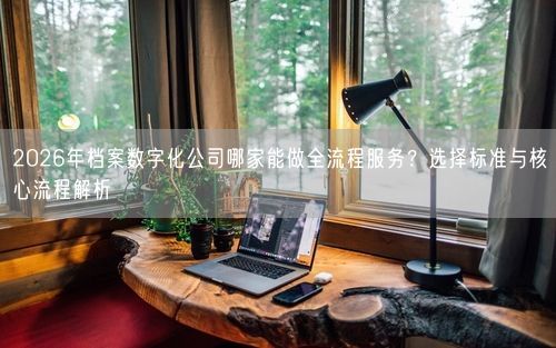 2026年档案数字化公司哪家能做全流程服务？选择标准与核心流程解析
