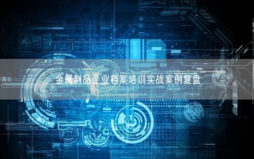 金属制品企业档案培训实战案例复盘
