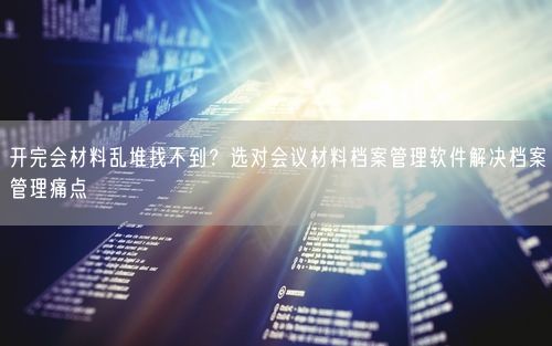 开完会材料乱堆找不到？选对会议材料档案管理软件解决档案管理痛点