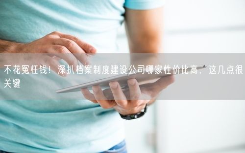 不花冤枉钱！深扒档案制度建设公司哪家性价比高，这几点很关键