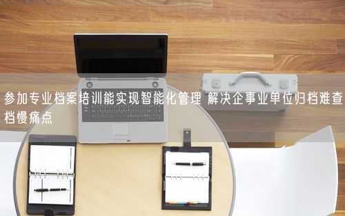 参加专业档案培训能实现智能化管理 解决企事业单位归档难查档慢痛点