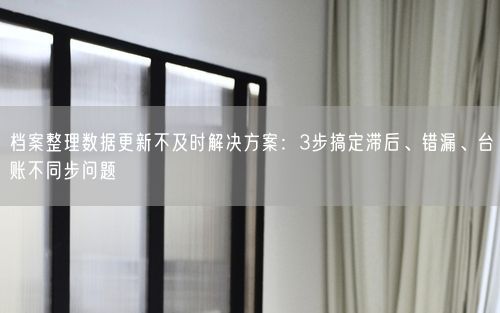 档案整理数据更新不及时解决方案：3步搞定滞后、错漏、台账不同步问题