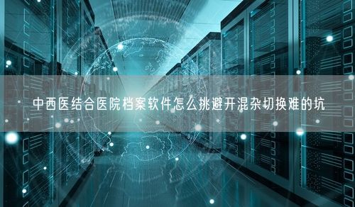 中西医结合医院档案软件怎么挑避开混杂切换难的坑