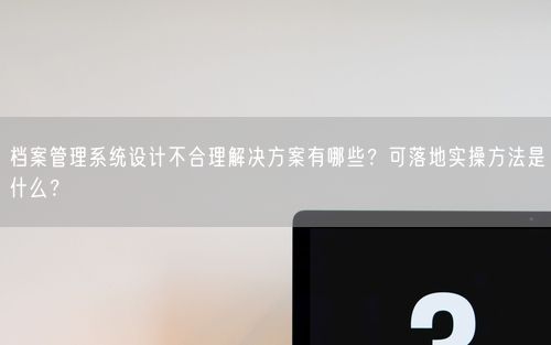 档案管理系统设计不合理解决方案有哪些？可落地实操方法是什么？