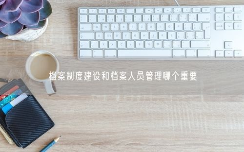 档案制度建设和档案人员管理哪个重要