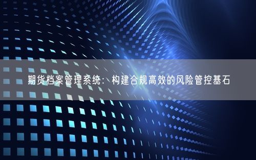 期货档案管理系统：构建合规高效的风险管控基石