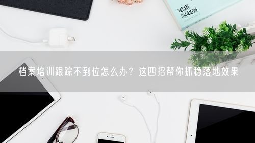档案培训跟踪不到位怎么办？这四招帮你抓稳落地效果