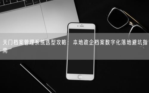 天门档案管理系统选型攻略：本地政企档案数字化落地避坑指南