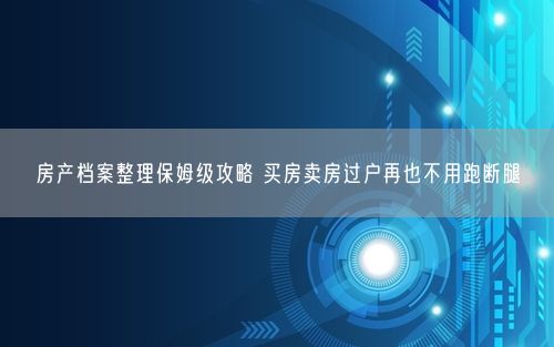 房产档案整理保姆级攻略 买房卖房过户再也不用跑断腿