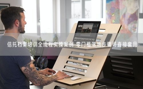 信托档案培训全流程实操案例 零门槛落地步骤可直接套用