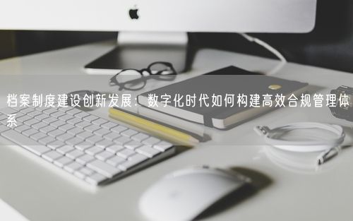 档案制度建设创新发展：数字化时代如何构建高效合规管理体系
