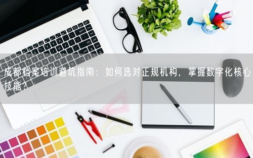 成都档案培训避坑指南：如何选对正规机构，掌握数字化核心技能？