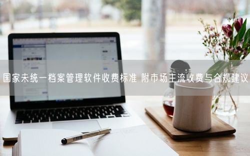 国家未统一档案管理软件收费标准 附市场主流收费与合规建议