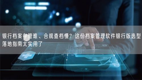 银行档案存管难、合规查档慢？这份档案管理软件银行版选型落地指南太实用了