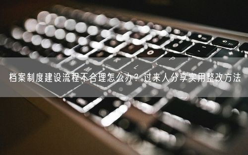 档案制度建设流程不合理怎么办？过来人分享实用整改方法