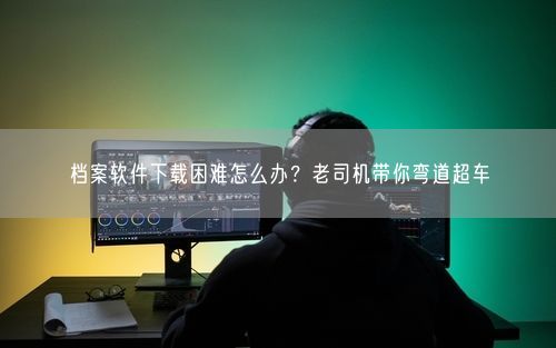 档案软件下载困难怎么办？老司机带你弯道超车
