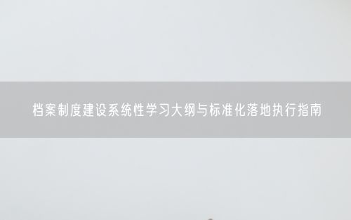 档案制度建设系统性学习大纲与标准化落地执行指南