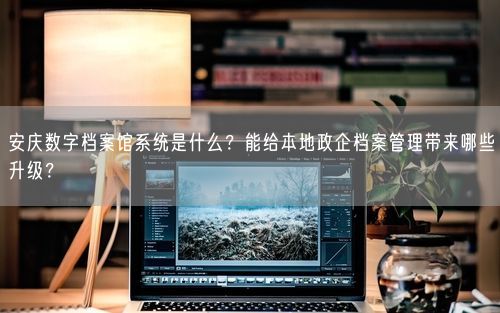 安庆数字档案馆系统是什么？能给本地政企档案管理带来哪些升级？
