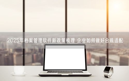 2025年档案管理软件新政策梳理 企业如何做好合规适配