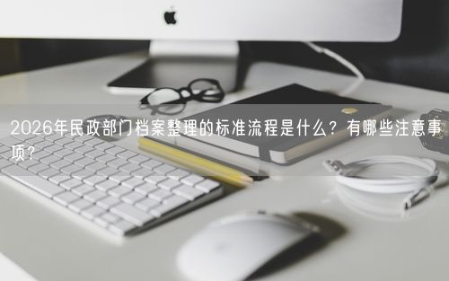 2026年民政部门档案整理的标准流程是什么？有哪些注意事项？