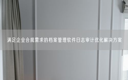 满足企业合规需求的档案管理软件日志审计优化解决方案