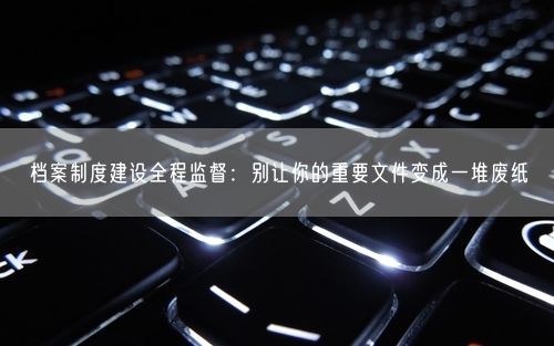 档案制度建设全程监督：别让你的重要文件变成一堆废纸