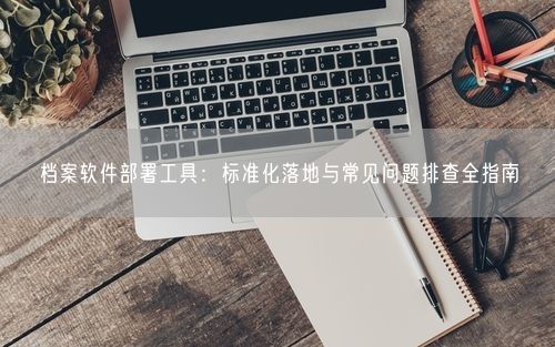 档案软件部署工具：标准化落地与常见问题排查全指南